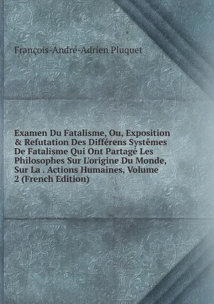 Обложка книги Examen Du Fatalisme, Ou, Exposition . Refutation Des Differens Systemes De Fatalisme Qui Ont Partage Les Philosophes Sur L.origine Du Monde, Sur La . Actions Humaines, Volume 2 (French Edition), François-André-Adrien Pluquet