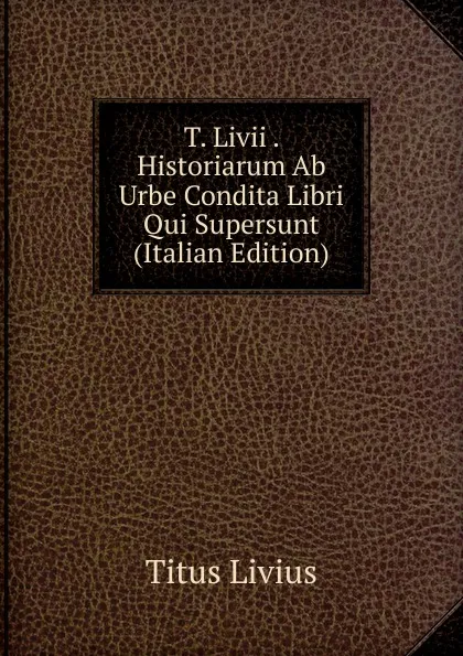 Обложка книги T. Livii . Historiarum Ab Urbe Condita Libri Qui Supersunt (Italian Edition), Titus Livius
