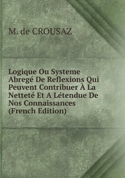 Обложка книги Logique Ou Systeme Abrege De Reflexions Qui Peuvent Contribuer A La Nettete Et A Letendue De Nos Connaissances (French Edition), M. de CROUSAZ