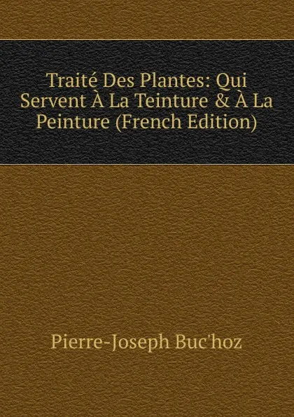 Обложка книги Traite Des Plantes: Qui Servent A La Teinture . A La Peinture (French Edition), Pierre-Joseph Buc'hoz