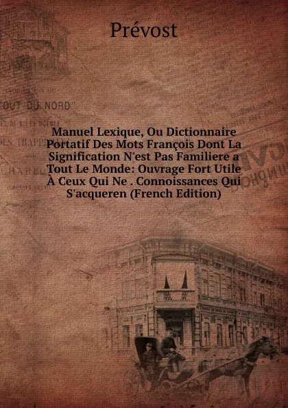 Обложка книги Manuel Lexique, Ou Dictionnaire Portatif Des Mots Francois Dont La Signification N.est Pas Familiere a Tout Le Monde: Ouvrage Fort Utile A Ceux Qui Ne . Connoissances Qui S.acqueren (French Edition), Prévost