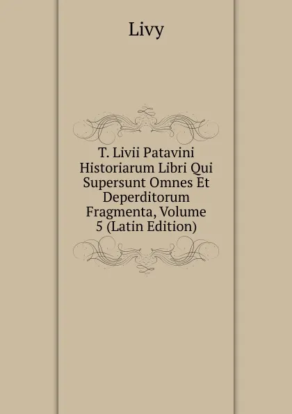 Обложка книги T. Livii Patavini Historiarum Libri Qui Supersunt Omnes Et Deperditorum Fragmenta, Volume 5 (Latin Edition), Titi Livi