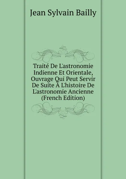 Обложка книги Traite De L.astronomie Indienne Et Orientale, Ouvrage Qui Peut Servir De Suite A L.histoire De L.astronomie Ancienne (French Edition), Jean Sylvain Bailly