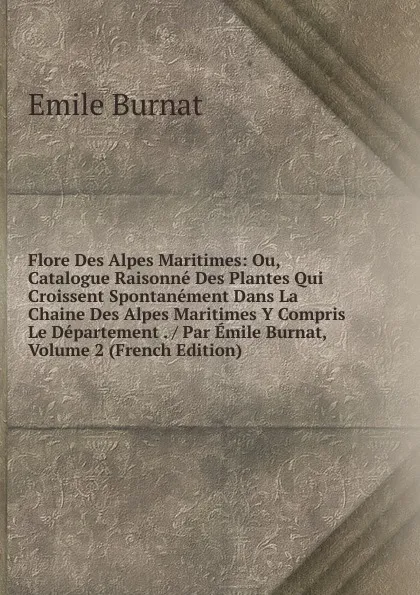 Обложка книги Flore Des Alpes Maritimes: Ou, Catalogue Raisonne Des Plantes Qui Croissent Spontanement Dans La Chaine Des Alpes Maritimes Y Compris Le Departement . / Par Emile Burnat, Volume 2 (French Edition), Emile Burnat