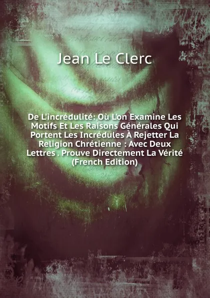 Обложка книги De L.incredulite: Ou L.on Examine Les Motifs Et Les Raisons Generales Qui Portent Les Incredules A Rejetter La Religion Chretienne : Avec Deux Lettres . Prouve Directement La Verite (French Edition), Jean le Clerc