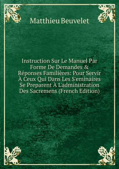 Обложка книги Instruction Sur Le Manuel Par Forme De Demandes . Reponses Familieres: Pour Servir A Ceux Qui Dans Les S.eminaires Se Preparent A L.administration Des Sacremens (French Edition), Matthieu Beuvelet