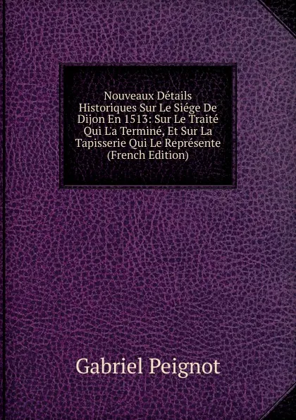 Обложка книги Nouveaux Details Historiques Sur Le Siege De Dijon En 1513: Sur Le Traite Qui L.a Termine, Et Sur La Tapisserie Qui Le Represente (French Edition), Gabriel Peignot