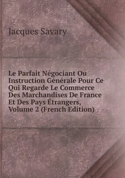 Обложка книги Le Parfait Negociant Ou Instruction Generale Pour Ce Qui Regarde Le Commerce Des Marchandises De France Et Des Pays Etrangers, Volume 2 (French Edition), Jacques Savary