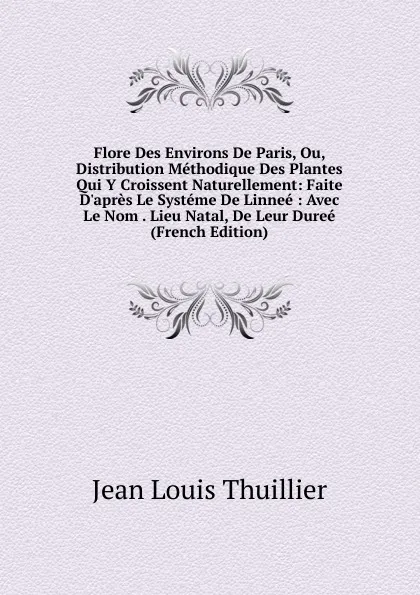 Обложка книги Flore Des Environs De Paris, Ou, Distribution Methodique Des Plantes Qui Y Croissent Naturellement: Faite D.apres Le Systeme De Linnee : Avec Le Nom . Lieu Natal, De Leur Duree (French Edition), Jean Louis Thuillier