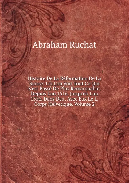 Обложка книги Histoire De La Reformation De La Suisse: Ou L.on Voit Tout Ce Qui S.est Passe De Plus Remarquable, Depuis L.an 1516. Jusqu.en L.an 1556, Dans Des . Avec Eux Le L. Corps Helvetique, Volume 2, Abraham Ruchat