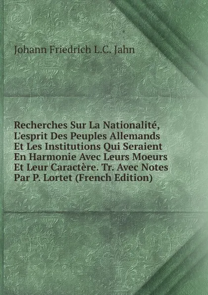 Обложка книги Recherches Sur La Nationalite, L.esprit Des Peuples Allemands Et Les Institutions Qui Seraient En Harmonie Avec Leurs Moeurs Et Leur Caractere. Tr. Avec Notes Par P. Lortet (French Edition), Johann Friedrich L.C. Jahn