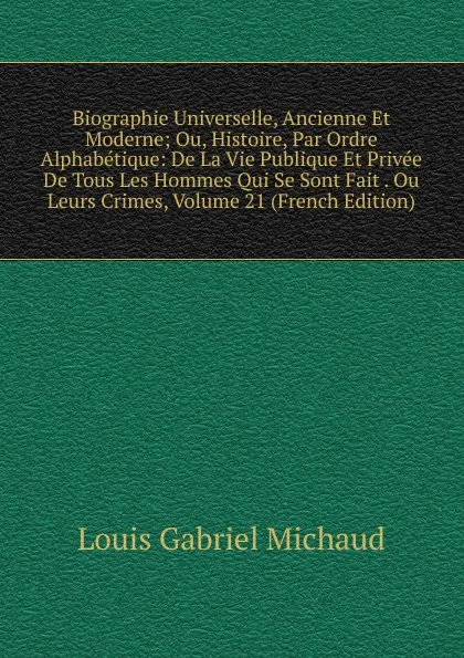 Обложка книги Biographie Universelle, Ancienne Et Moderne; Ou, Histoire, Par Ordre Alphabetique: De La Vie Publique Et Privee De Tous Les Hommes Qui Se Sont Fait . Ou Leurs Crimes, Volume 21 (French Edition), Louis Gabriel Michaud