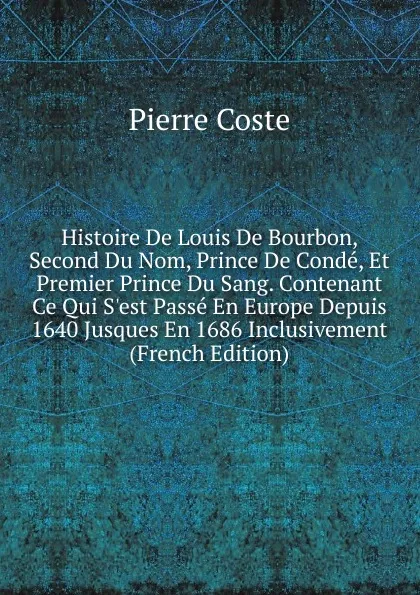 Обложка книги Histoire De Louis De Bourbon, Second Du Nom, Prince De Conde, Et Premier Prince Du Sang. Contenant Ce Qui S.est Passe En Europe Depuis 1640 Jusques En 1686 Inclusivement (French Edition), Pierre Coste