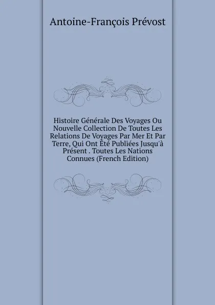 Обложка книги Histoire Generale Des Voyages Ou Nouvelle Collection De Toutes Les Relations De Voyages Par Mer Et Par Terre, Qui Ont Ete Publiees Jusqu.a Present . Toutes Les Nations Connues (French Edition), Antoine-François Prévost