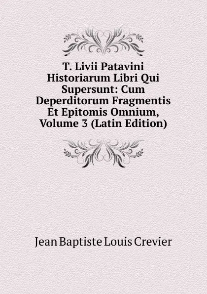 Обложка книги T. Livii Patavini Historiarum Libri Qui Supersunt: Cum Deperditorum Fragmentis Et Epitomis Omnium, Volume 3 (Latin Edition), Jean Baptiste Louis Crevier