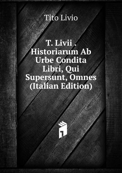 Обложка книги T. Livii . Historiarum Ab Urbe Condita Libri, Qui Supersunt, Omnes (Italian Edition), Tito Livio