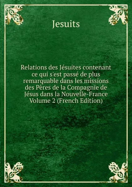 Обложка книги Relations des Jesuites contenant ce qui s.est passe de plus remarquable dans les missions des Peres de la Compagnie de Jesus dans la Nouvelle-France Volume 2 (French Edition), Jesuits