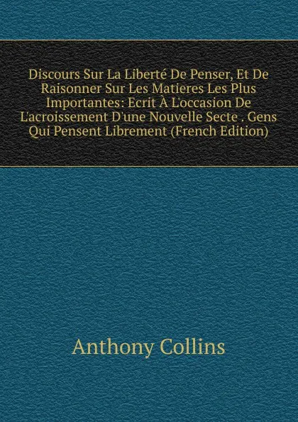 Обложка книги Discours Sur La Liberte De Penser, Et De Raisonner Sur Les Matieres Les Plus Importantes: Ecrit A L.occasion De L.acroissement D.une Nouvelle Secte . Gens Qui Pensent Librement (French Edition), Anthony Collins