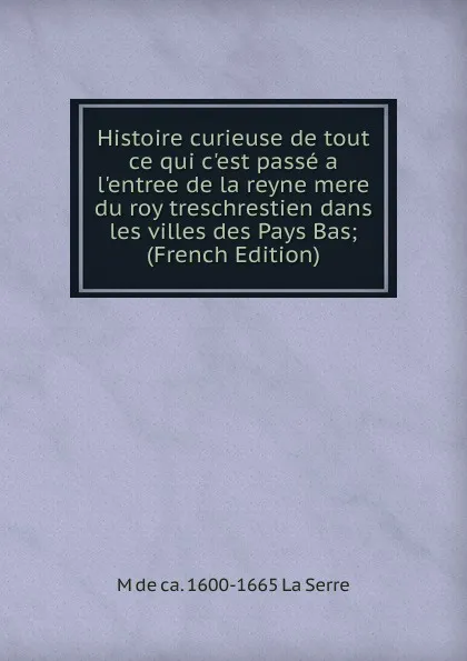 Обложка книги Histoire curieuse de tout ce qui c.est passe a l.entree de la reyne mere du roy treschrestien dans les villes des Pays Bas; (French Edition), M de ca. 1600-1665 La Serre