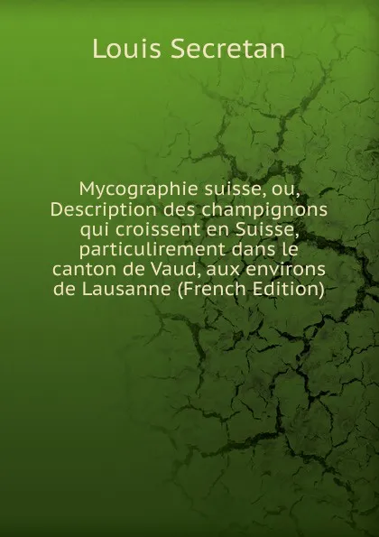 Обложка книги Mycographie suisse, ou, Description des champignons qui croissent en Suisse, particulirement dans le canton de Vaud, aux environs de Lausanne (French Edition), Louis Secretan