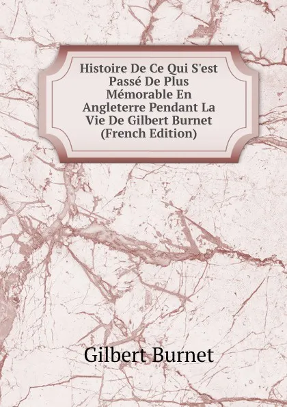 Обложка книги Histoire De Ce Qui S.est Passe De Plus Memorable En Angleterre Pendant La Vie De Gilbert Burnet (French Edition), Burnet Gilbert