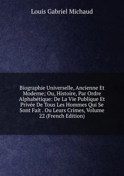 Обложка книги Biographie Universelle, Ancienne Et Moderne; Ou, Histoire, Par Ordre Alphabetique: De La Vie Publique Et Privee De Tous Les Hommes Qui Se Sont Fait . Ou Leurs Crimes, Volume 22 (French Edition), Louis Gabriel Michaud