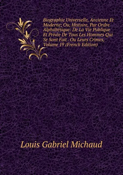 Обложка книги Biographie Universelle, Ancienne Et Moderne; Ou, Histoire, Par Ordre Alphabetique: De La Vie Publique Et Privee De Tous Les Hommes Qui Se Sont Fait . Ou Leurs Crimes, Volume 19 (French Edition), Louis Gabriel Michaud