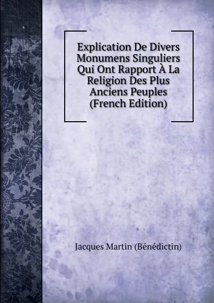 Обложка книги Explication De Divers Monumens Singuliers Qui Ont Rapport A La Religion Des Plus Anciens Peuples (French Edition), Jacques Martin (Bénédictin)