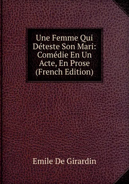 Обложка книги Une Femme Qui Deteste Son Mari: Comedie En Un Acte, En Prose (French Edition), Emile de Girardin