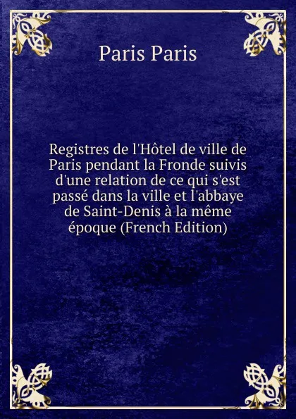 Обложка книги Registres de l.Hotel de ville de Paris pendant la Fronde suivis d.une relation de ce qui s.est passe dans la ville et l.abbaye de Saint-Denis a la meme epoque (French Edition), Paris Paris