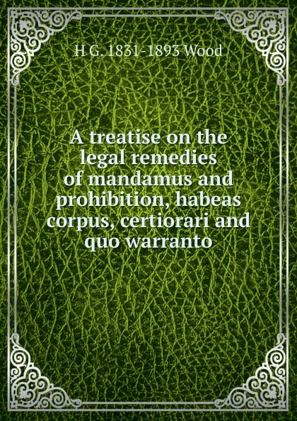 Обложка книги A treatise on the legal remedies of mandamus and prohibition, habeas corpus, certiorari and quo warranto, H G. 1831-1893 Wood