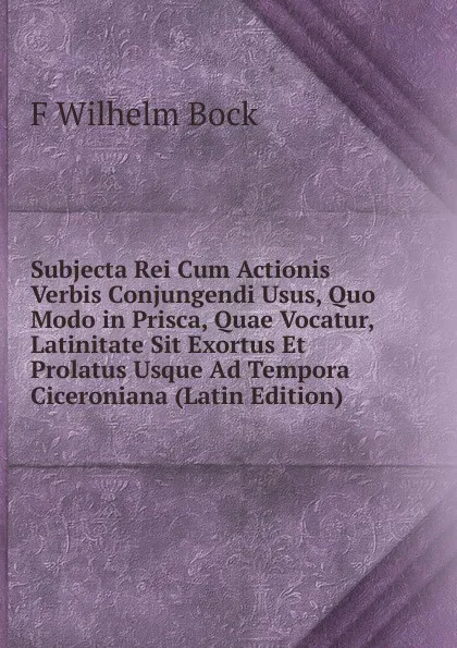 Обложка книги Subjecta Rei Cum Actionis Verbis Conjungendi Usus, Quo Modo in Prisca, Quae Vocatur, Latinitate Sit Exortus Et Prolatus Usque Ad Tempora Ciceroniana (Latin Edition), F Wilhelm Bock