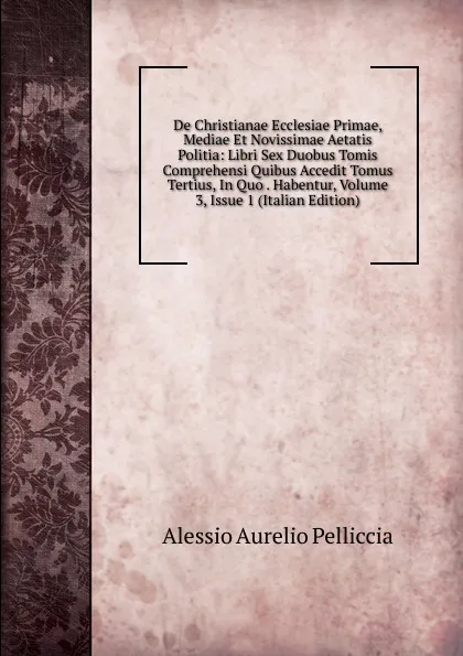 Обложка книги De Christianae Ecclesiae Primae, Mediae Et Novissimae Aetatis Politia: Libri Sex Duobus Tomis Comprehensi Quibus Accedit Tomus Tertius, In Quo . Habentur, Volume 3, Issue 1 (Italian Edition), Alessio Aurelio Pelliccia