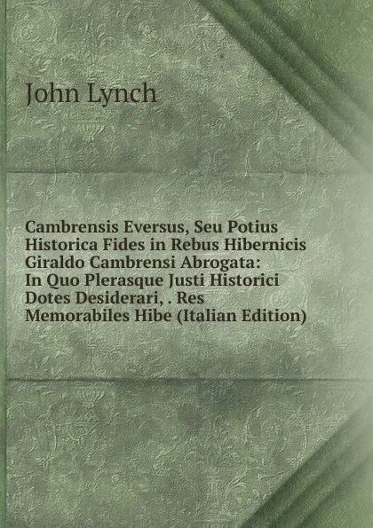 Обложка книги Cambrensis Eversus, Seu Potius Historica Fides in Rebus Hibernicis Giraldo Cambrensi Abrogata: In Quo Plerasque Justi Historici Dotes Desiderari, . Res Memorabiles Hibe (Italian Edition), John Lynch