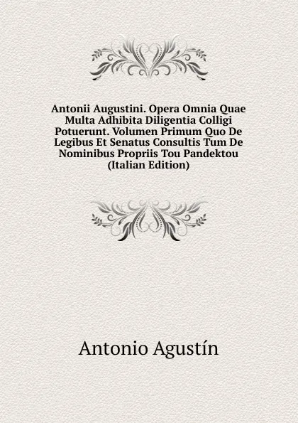 Обложка книги Antonii Augustini. Opera Omnia Quae Multa Adhibita Diligentia Colligi Potuerunt. Volumen Primum Quo De Legibus Et Senatus Consultis Tum De Nominibus Propriis Tou Pandektou (Italian Edition), Antonio Agustín