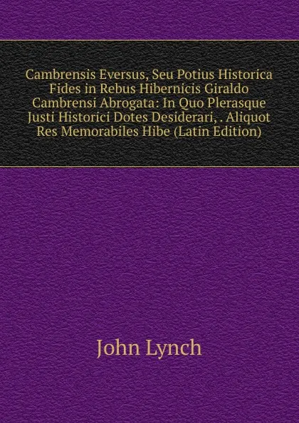 Обложка книги Cambrensis Eversus, Seu Potius Historica Fides in Rebus Hibernicis Giraldo Cambrensi Abrogata: In Quo Plerasque Justi Historici Dotes Desiderari, . Aliquot Res Memorabiles Hibe (Latin Edition), John Lynch