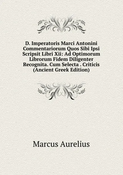 Обложка книги D. Imperatoris Marci Antonini Commentariorum Quos Sibi Ipsi Scripsit Libri Xii: Ad Optimorum Librorum Fidem Diligenter Recognita. Cum Selecta . Criticis (Ancient Greek Edition), Marcus Aurelius