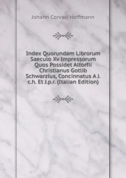 Обложка книги Index Quorundam Librorum Saeculo Xv Impressorum Quos Possidet Altorfii Christianus Gotlib Schwarzius, Concinnatus A J.c.h. Et J.p.r. (Italian Edition), Johann Conrad Hoffmann