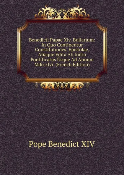 Обложка книги Benedicti Papae Xiv. Bullarium: In Quo Continentur Constitutiones, Epistolae, Aliaque Edita Ab Initio Pontificatus Usque Ad Annum Mdccxlvi. (French Edition), Pope Benedict XIV