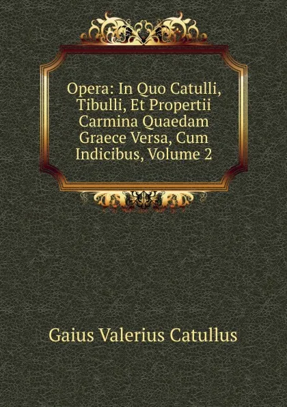 Обложка книги Opera: In Quo Catulli, Tibulli, Et Propertii Carmina Quaedam Graece Versa, Cum Indicibus, Volume 2, Catullus Gaius Valerius