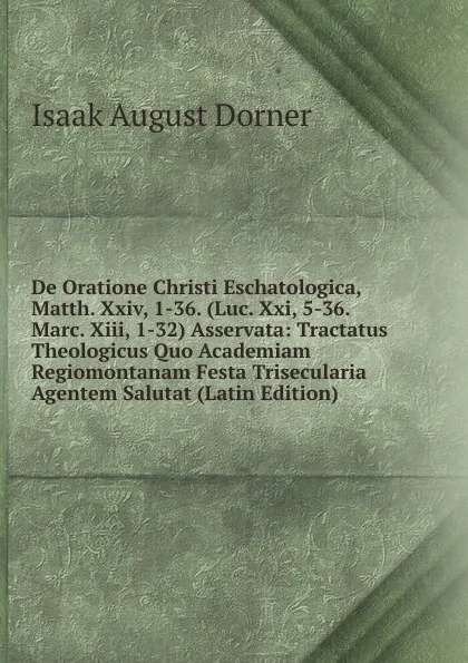 Обложка книги De Oratione Christi Eschatologica, Matth. Xxiv, 1-36. (Luc. Xxi, 5-36. Marc. Xiii, 1-32) Asservata: Tractatus Theologicus Quo Academiam Regiomontanam Festa Trisecularia Agentem Salutat (Latin Edition), Isaak August Dorner