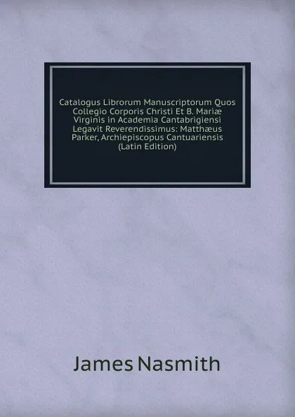 Обложка книги Catalogus Librorum Manuscriptorum Quos Collegio Corporis Christi Et B. Mariae Virginis in Academia Cantabrigiensi Legavit Reverendissimus: Matthaeus Parker, Archiepiscopus Cantuariensis (Latin Edition), James Nasmith