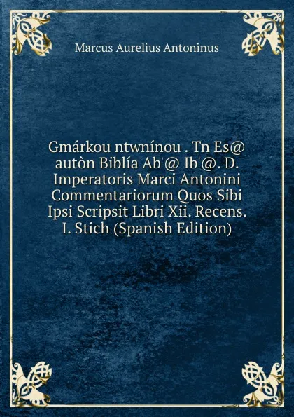 Обложка книги Gmarkou ntwninou . Tn Es. auton Biblia Ab.. Ib... D. Imperatoris Marci Antonini Commentariorum Quos Sibi Ipsi Scripsit Libri Xii. Recens. I. Stich (Spanish Edition), Marcus Aurelius Antoninus