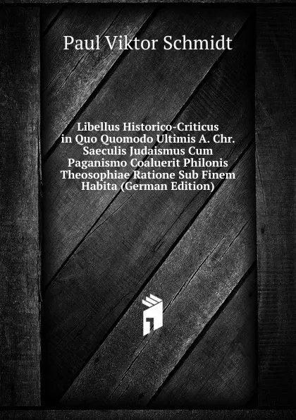 Обложка книги Libellus Historico-Criticus in Quo Quomodo Ultimis A. Chr. Saeculis Judaismus Cum Paganismo Coaluerit Philonis Theosophiae Ratione Sub Finem Habita (German Edition), Paul Viktor Schmidt