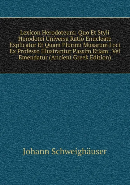 Обложка книги Lexicon Herodoteum: Quo Et Styli Herodotei Universa Ratio Enucleate Explicatur Et Quam Plurimi Musarum Loci Ex Professo Illustrantur Passim Etiam . Vel Emendatur (Ancient Greek Edition), Johann Schweighäuser