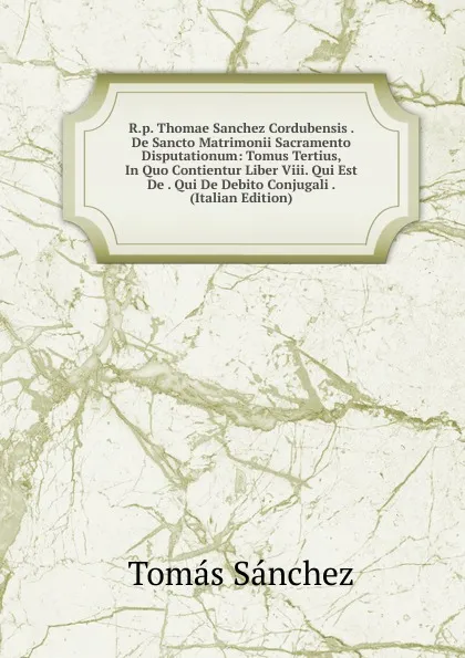 Обложка книги R.p. Thomae Sanchez Cordubensis . De Sancto Matrimonii Sacramento Disputationum: Tomus Tertius, In Quo Contientur Liber Viii. Qui Est De . Qui De Debito Conjugali . (Italian Edition), Tomás Sánchez