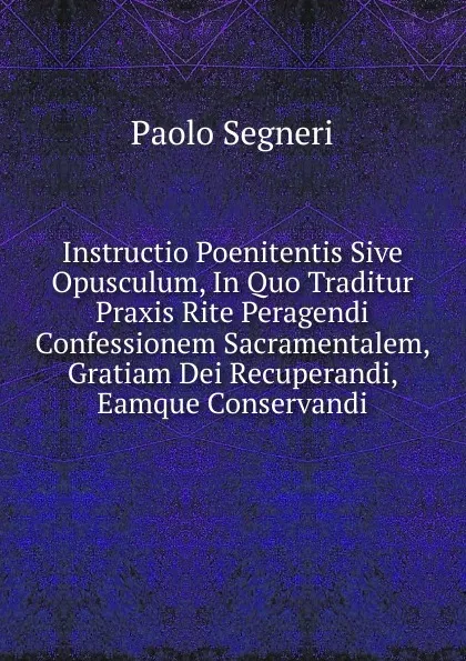 Обложка книги Instructio Poenitentis Sive Opusculum, In Quo Traditur Praxis Rite Peragendi Confessionem Sacramentalem, Gratiam Dei Recuperandi, Eamque Conservandi, Paolo Segneri