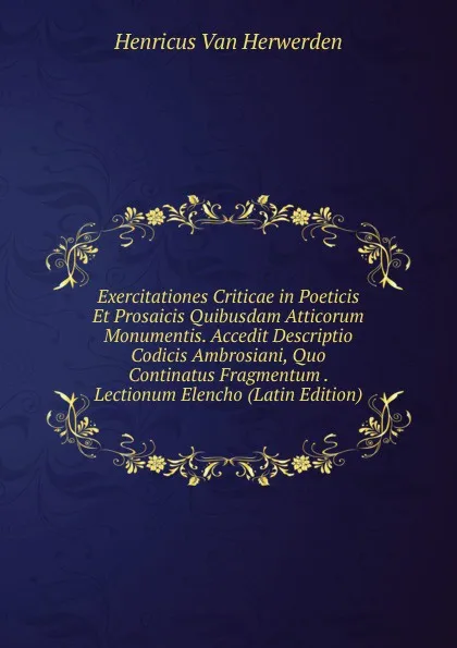 Обложка книги Exercitationes Criticae in Poeticis Et Prosaicis Quibusdam Atticorum Monumentis. Accedit Descriptio Codicis Ambrosiani, Quo Continatus Fragmentum . Lectionum Elencho (Latin Edition), Henricus van Herwerden