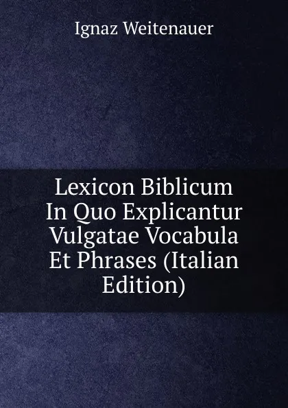 Обложка книги Lexicon Biblicum In Quo Explicantur Vulgatae Vocabula Et Phrases (Italian Edition), Ignaz Weitenauer