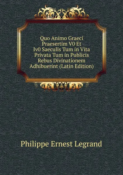 Обложка книги Quo Animo Graeci Praesertim V0 Et Iv0 Saeculis Tum in Vita Privata Tum in Publicis Rebus Divinationem Adhibuerint (Latin Edition), Philippe Ernest Legrand